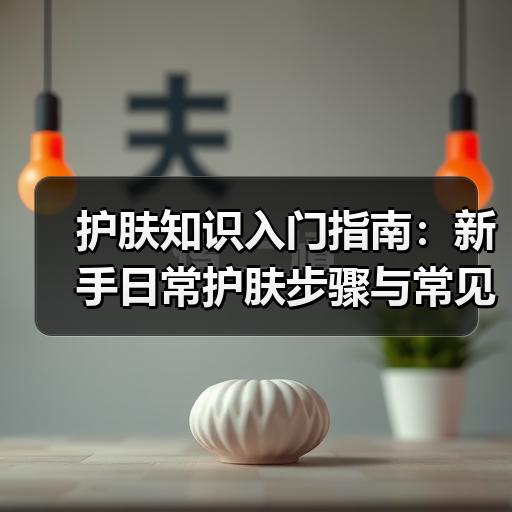 护肤知识入门指南：新手日常护肤步骤与常见