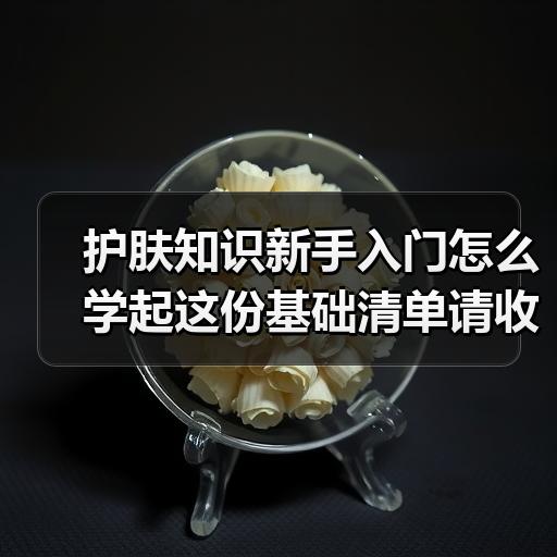护肤知识新手入门怎么学起这份基础清单请收