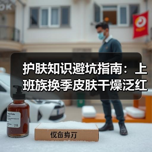 护肤知识避坑指南：上班族换季皮肤干燥泛红